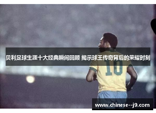 贝利足球生涯十大经典瞬间回顾 揭示球王传奇背后的荣耀时刻