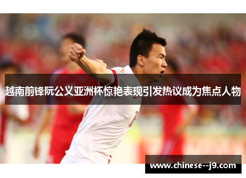 越南前锋阮公义亚洲杯惊艳表现引发热议成为焦点人物 越南前锋阮公义亚洲杯惊艳表现引发热议成为焦点人物