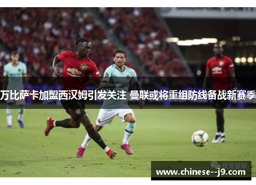 万比萨卡加盟西汉姆引发关注 曼联或将重组防线备战新赛季